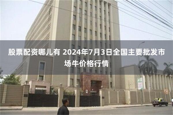 股票配资哪儿有 2024年7月3日全国主要批发市场牛价格行情