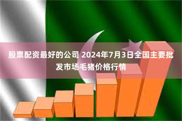 股票配资最好的公司 2024年7月3日全国主要批发市场毛猪价格行情