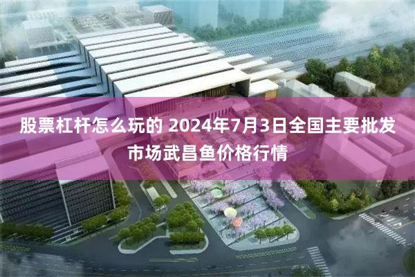 股票杠杆怎么玩的 2024年7月3日全国主要批发市场武昌鱼价格行情