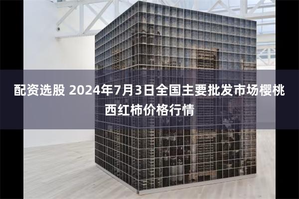 配资选股 2024年7月3日全国主要批发市场樱桃西红柿价格行情