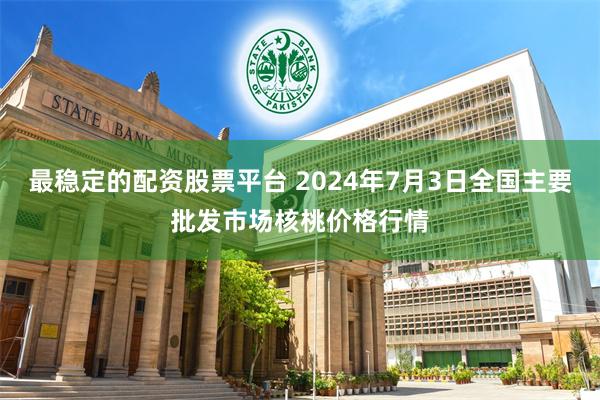 最稳定的配资股票平台 2024年7月3日全国主要批发市场核桃价格行情