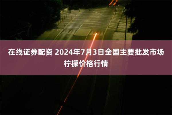 在线证券配资 2024年7月3日全国主要批发市场柠檬价格行情