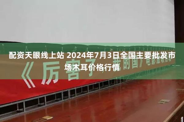 配资天眼线上站 2024年7月3日全国主要批发市场木耳价格行情