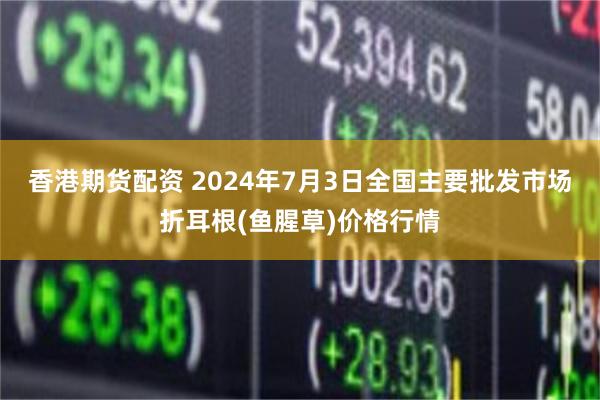 香港期货配资 2024年7月3日全国主要批发市场折耳根(鱼腥草)价格行情