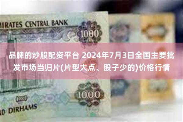 品牌的炒股配资平台 2024年7月3日全国主要批发市场当归片(片型大点、股子少的)价格行情