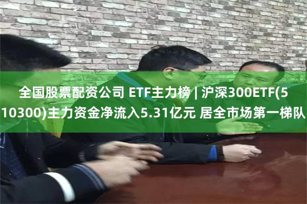 全国股票配资公司 ETF主力榜 | 沪深300ETF(510300)主力资金净流入5.31亿元 居全市场第一梯队