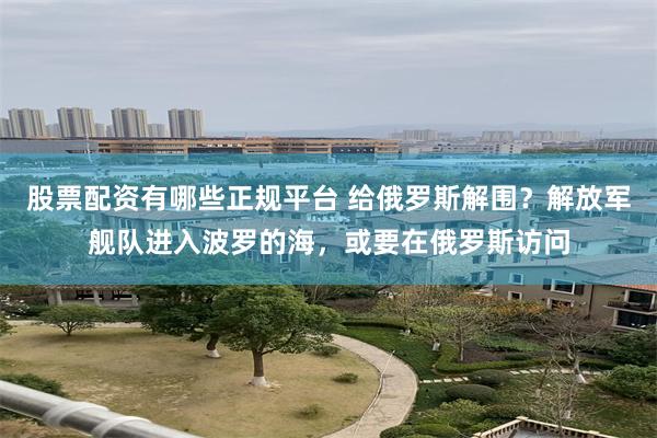 股票配资有哪些正规平台 给俄罗斯解围？解放军舰队进入波罗的海，或要在俄罗斯访问