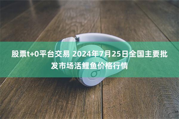 股票t+0平台交易 2024年7月25日全国主要批发市场活鲤鱼价格行情