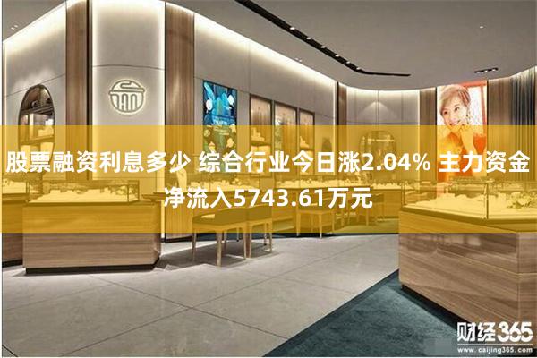 股票融资利息多少 综合行业今日涨2.04% 主力资金净流入5743.61万元