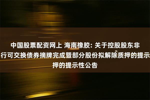 中国股票配资网上 海南橡胶: 关于控股股东非公开发行可交换债券摘牌完成暨部分股份拟解除质押的提示性公告