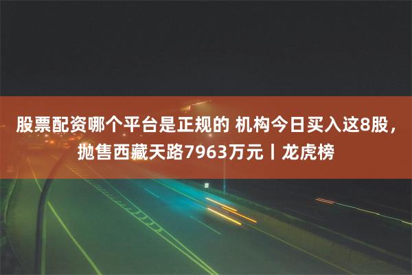 股票配资哪个平台是正规的 机构今日买入这8股，抛售西藏天路7963万元丨龙虎榜