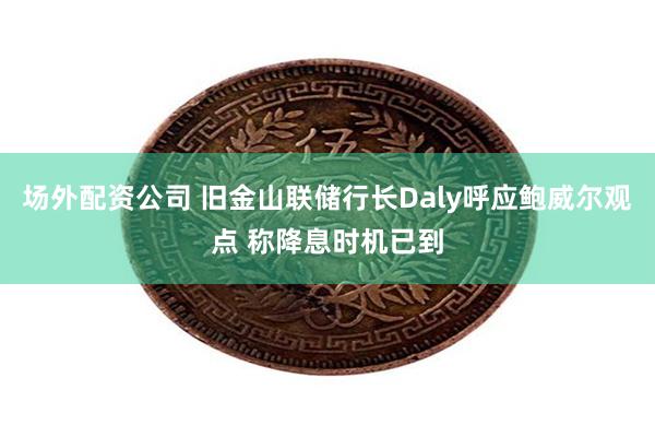 场外配资公司 旧金山联储行长Daly呼应鲍威尔观点 称降息时机已到