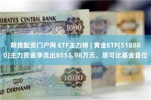 期货配资门户网 ETF主力榜 | 黄金ETF(518880)主力资金净流出8555.98万元，居可比基金首位