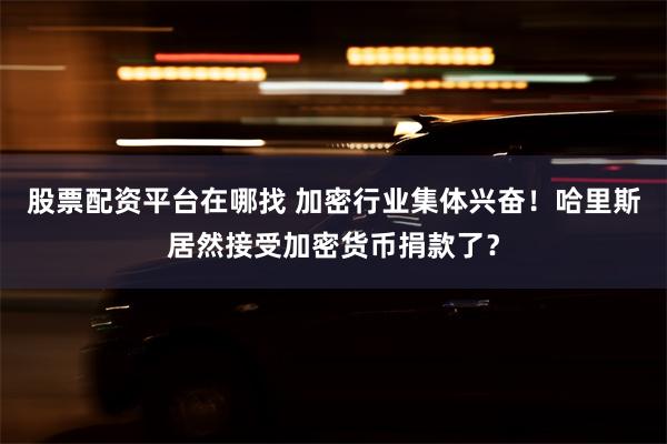 股票配资平台在哪找 加密行业集体兴奋！哈里斯居然接受加密货币捐款了？