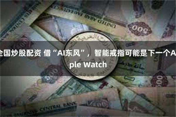 全国炒股配资 借“AI东风”，智能戒指可能是下一个Apple Watch