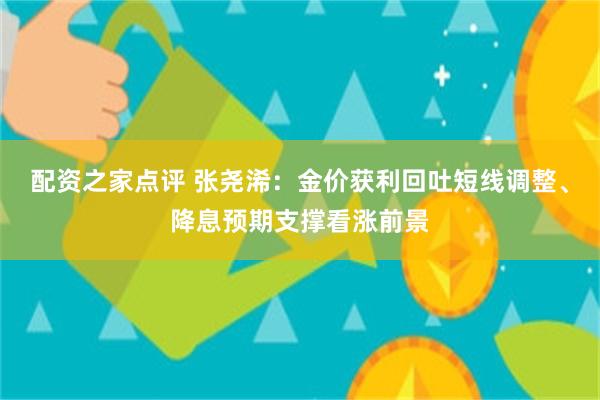 配资之家点评 张尧浠：金价获利回吐短线调整、降息预期支撑看涨前景