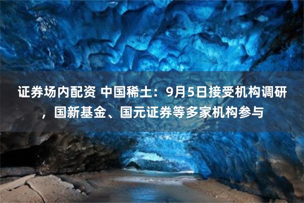 证券场内配资 中国稀土：9月5日接受机构调研，国新基金、国元证券等多家机构参与