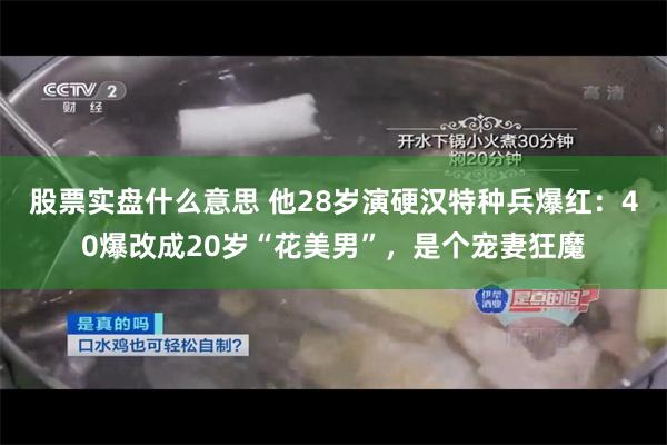 股票实盘什么意思 他28岁演硬汉特种兵爆红：40爆改成20岁“花美男”，是个宠妻狂魔