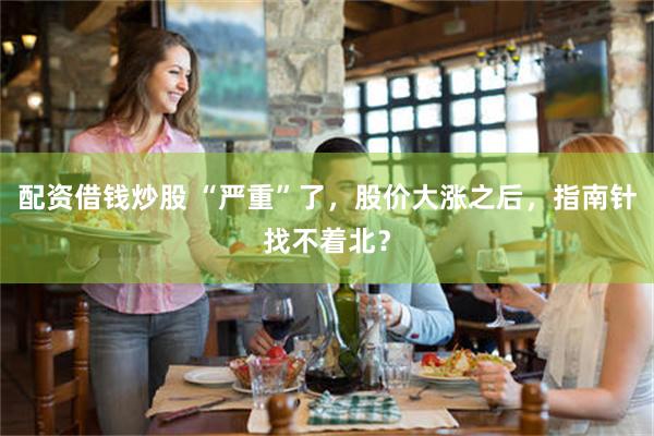 配资借钱炒股 “严重”了，股价大涨之后，指南针找不着北？