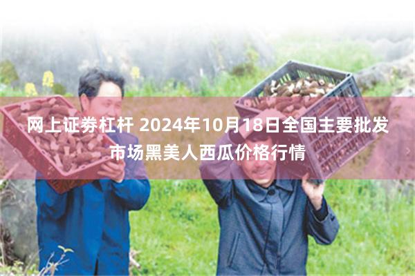 网上证劵杠杆 2024年10月18日全国主要批发市场黑美人西瓜价格行情