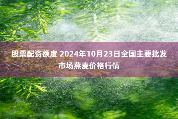 股票配资额度 2024年10月23日全国主要批发市场燕麦价格行情