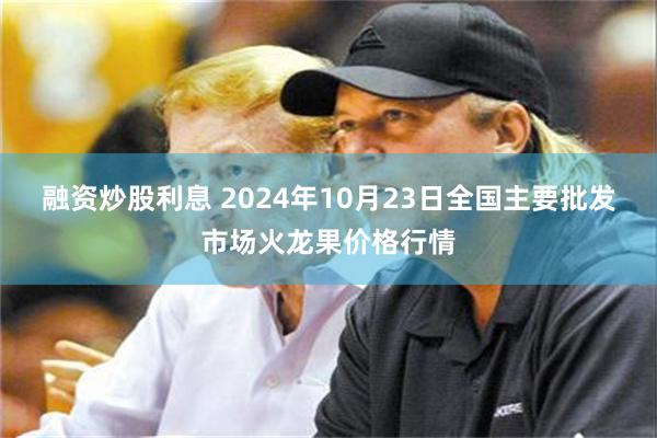 融资炒股利息 2024年10月23日全国主要批发市场火龙果价格行情