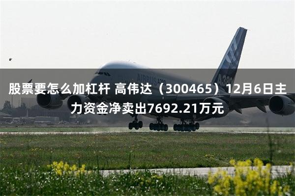 股票要怎么加杠杆 高伟达（300465）12月6日主力资金净卖出7692.21万元