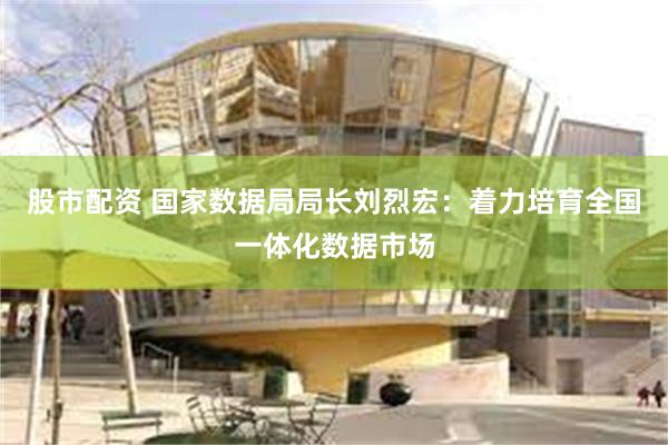 股市配资 国家数据局局长刘烈宏：着力培育全国一体化数据市场