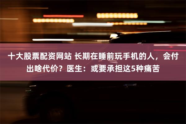 十大股票配资网站 长期在睡前玩手机的人，会付出啥代价？医生：或要承担这5种痛苦