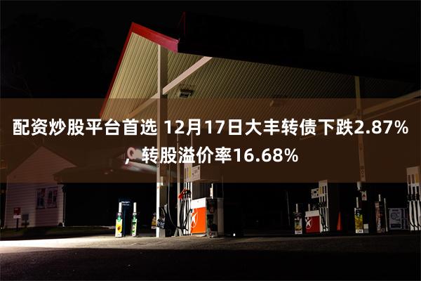 配资炒股平台首选 12月17日大丰转债下跌2.87%，转股溢价率16.68%