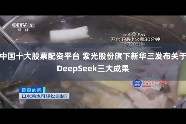 中国十大股票配资平台 紫光股份旗下新华三发布关于DeepSeek三大成果