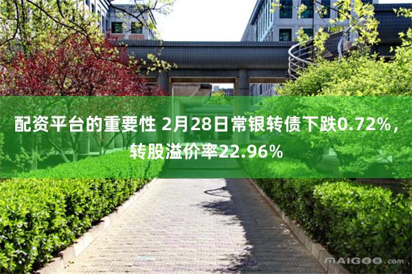 配资平台的重要性 2月28日常银转债下跌0.72%，转股溢价率22.96%