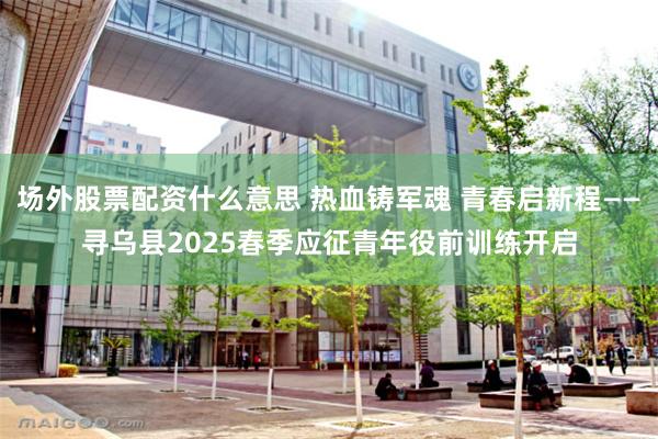 场外股票配资什么意思 热血铸军魂 青春启新程——寻乌县2025春季应征青年役前训练开启