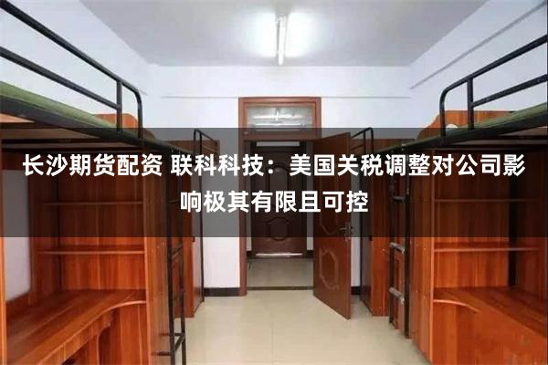 长沙期货配资 联科科技：美国关税调整对公司影响极其有限且可控